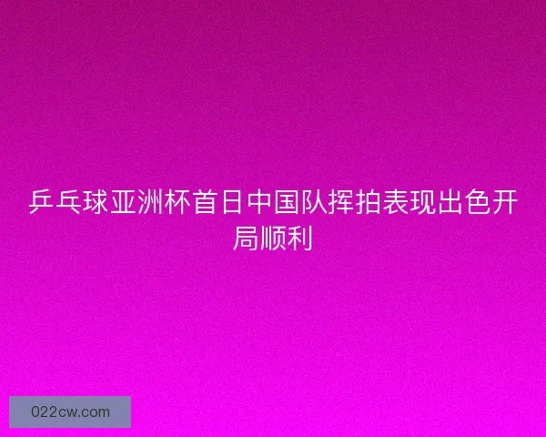 乒乓球亚洲杯首日中国队挥拍表现出色开局顺利