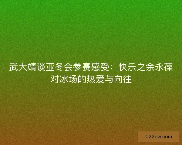 武大靖谈亚冬会参赛感受：快乐之余永葆对冰场的热爱与向往