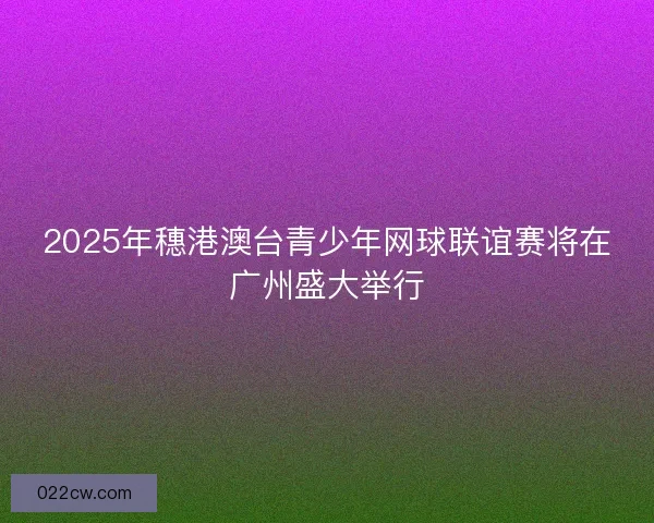 2025年穗港澳台青少年网球联谊赛将在广州盛大举行