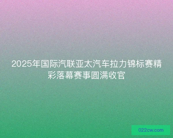 2025年国际汽联亚太汽车拉力锦标赛精彩落幕赛事圆满收官