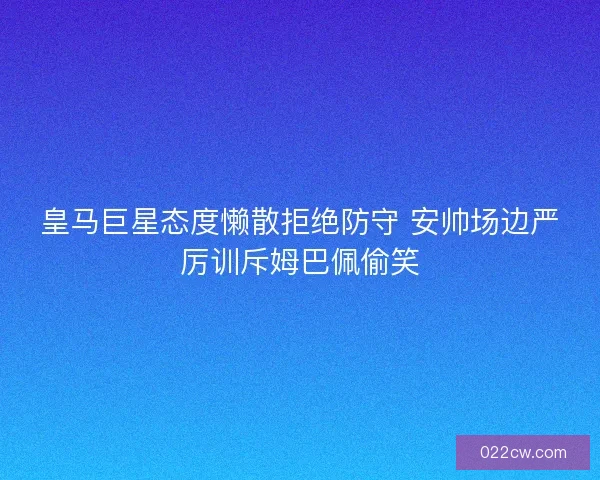 皇马巨星态度懒散拒绝防守 安帅场边严厉训斥姆巴佩偷笑