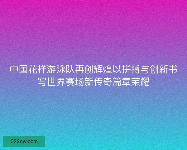 中国花样游泳队再创辉煌以拼搏与创新书写世界赛场新传奇篇章荣耀