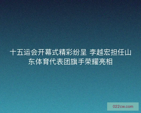 十五运会开幕式精彩纷呈 李越宏担任山东体育代表团旗手荣耀亮相