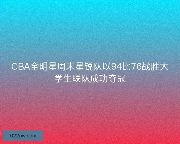 CBA全明星周末星锐队以94比76战胜大学生联队成功夺冠 CBA全明星周末星锐队以94比76战胜大学生联队成功夺冠