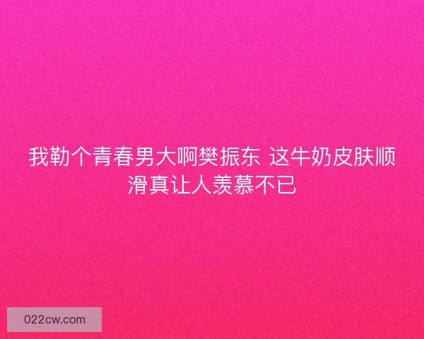 我勒个青春男大啊樊振东 这牛奶皮肤顺滑真让人羡慕不已
