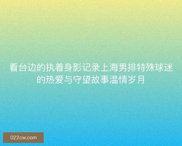 看台边的执着身影记录上海男排特殊球迷的热爱与守望故事温情岁月