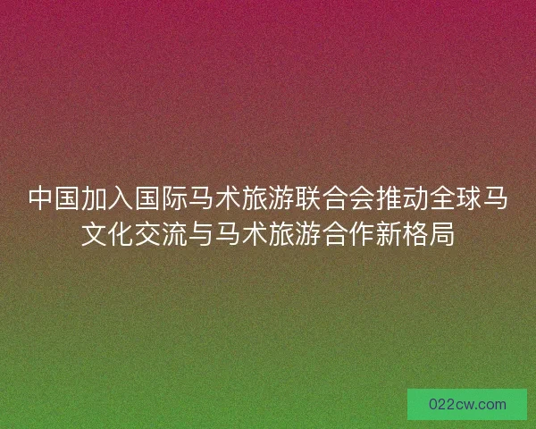 中国加入国际马术旅游联合会推动全球马文化交流与马术旅游合作新格局