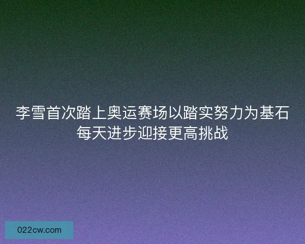 李雪首次踏上奥运赛场以踏实努力为基石每天进步迎接更高挑战 李雪首次踏上奥运赛场以踏实努力为基石每天进步迎接更高挑战