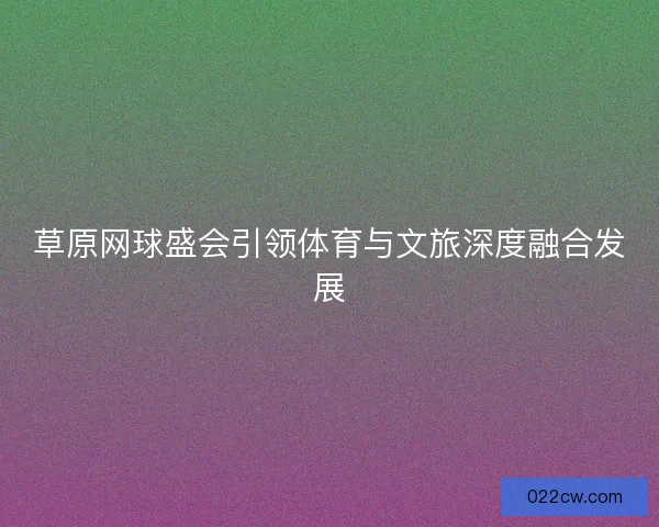 草原网球盛会引领体育与文旅深度融合发展 草原网球盛会引领体育与文旅深度融合发展