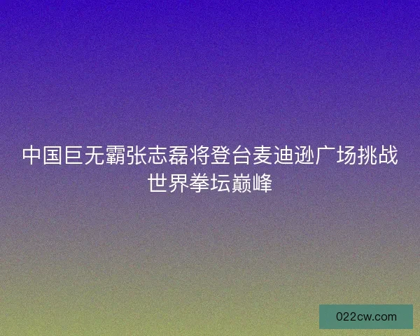 中国巨无霸张志磊将登台麦迪逊广场挑战世界拳坛巅峰 中国巨无霸张志磊将登台麦迪逊广场挑战世界拳坛巅峰